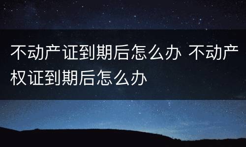 不动产证到期后怎么办 不动产权证到期后怎么办