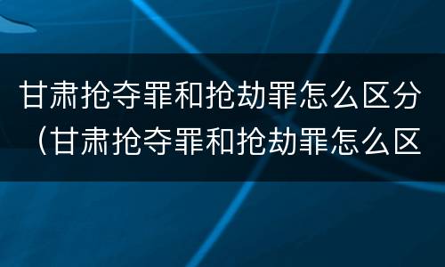 甘肃抢夺罪和抢劫罪怎么区分（甘肃抢夺罪和抢劫罪怎么区分判刑）