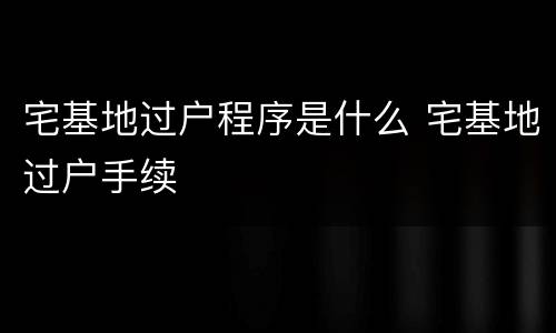 宅基地过户程序是什么 宅基地过户手续