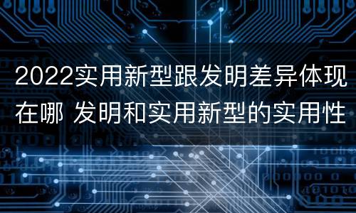 2022实用新型跟发明差异体现在哪 发明和实用新型的实用性