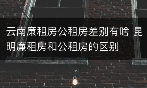 云南廉租房公租房差别有啥 昆明廉租房和公租房的区别