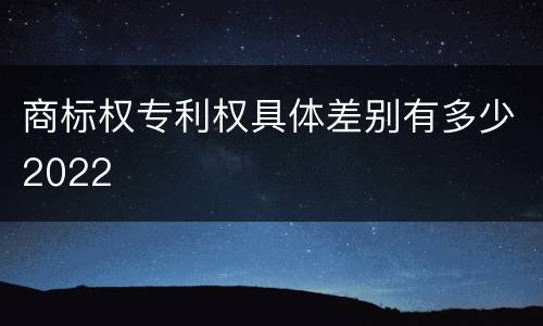 商标权专利权具体差别有多少2022