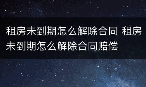 租房未到期怎么解除合同 租房未到期怎么解除合同赔偿