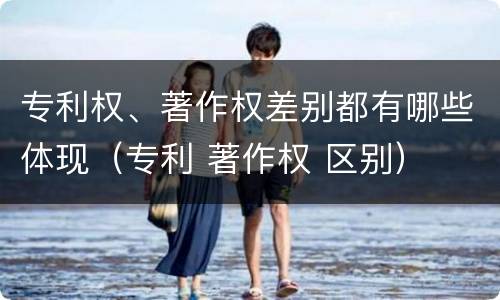 专利权、著作权差别都有哪些体现（专利 著作权 区别）