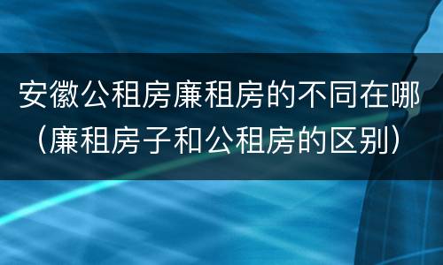 安徽公租房廉租房的不同在哪（廉租房子和公租房的区别）