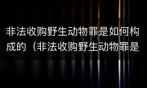 非法收购野生动物罪是如何构成的（非法收购野生动物罪是如何构成的呢）