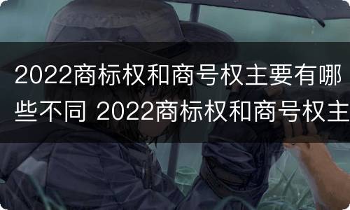 2022商标权和商号权主要有哪些不同 2022商标权和商号权主要有哪些不同