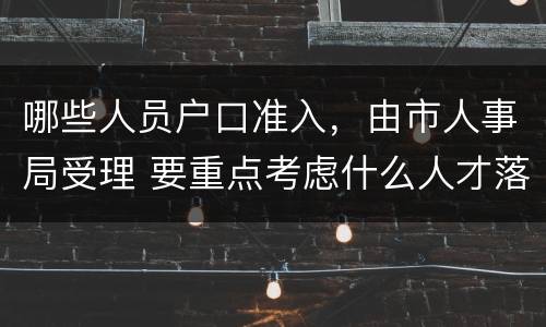 哪些人员户口准入，由市人事局受理 要重点考虑什么人才落户需求并放宽落户条件限制