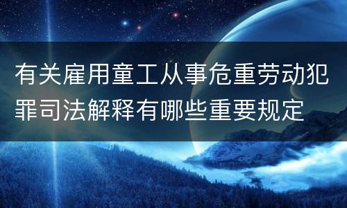 有关雇用童工从事危重劳动犯罪司法解释有哪些重要规定