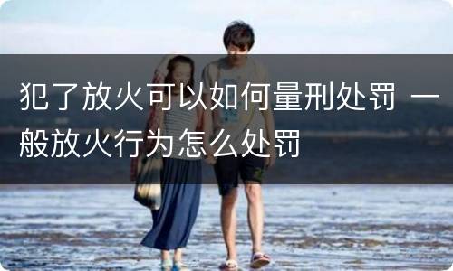 犯了放火可以如何量刑处罚 一般放火行为怎么处罚