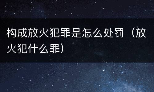 构成放火犯罪是怎么处罚（放火犯什么罪）