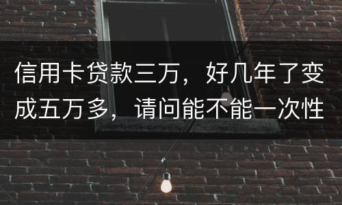 信用卡贷款三万，好几年了变成五万多，请问能不能一次性只还本金