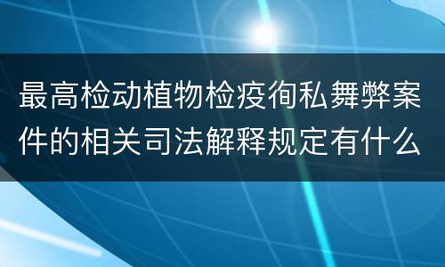 最高检动植物检疫徇私舞弊案件的相关司法解释规定有什么内容