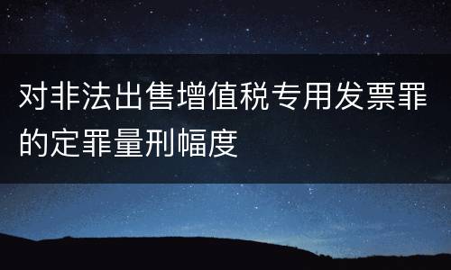 对非法出售增值税专用发票罪的定罪量刑幅度