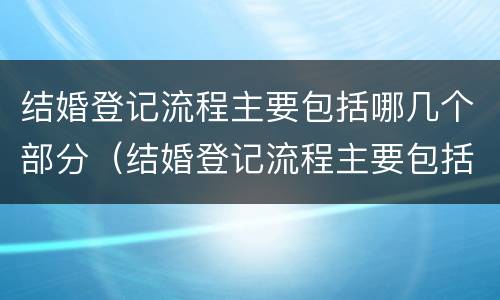 结婚登记流程主要包括哪几个部分（结婚登记流程主要包括哪几个部分呢）
