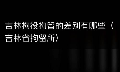 吉林拘役拘留的差别有哪些（吉林省拘留所）
