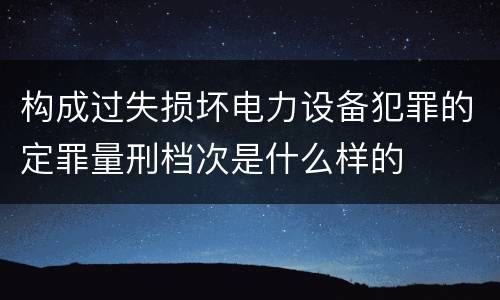 构成过失损坏电力设备犯罪的定罪量刑档次是什么样的