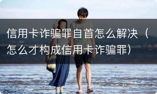 信用卡诈骗罪自首怎么解决（怎么才构成信用卡诈骗罪）