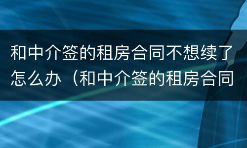 和中介签的租房合同不想续了怎么办（和中介签的租房合同不想续了怎么办理）