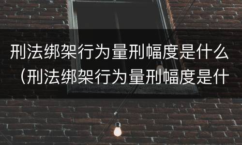 刑法绑架行为量刑幅度是什么（刑法绑架行为量刑幅度是什么）