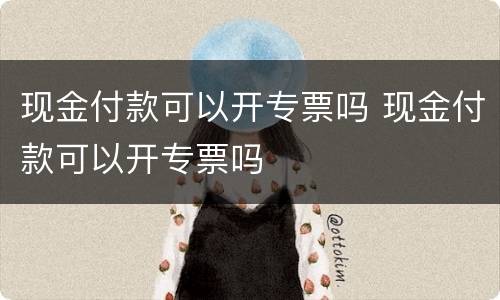 现金付款可以开专票吗 现金付款可以开专票吗