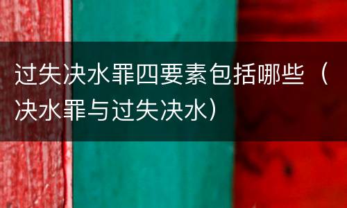 过失决水罪四要素包括哪些（决水罪与过失决水）