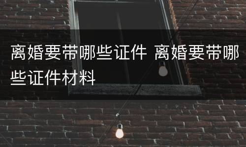 离婚要带哪些证件 离婚要带哪些证件材料