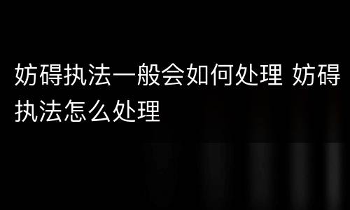 妨碍执法一般会如何处理 妨碍执法怎么处理