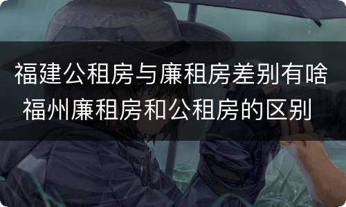 福建公租房与廉租房差别有啥 福州廉租房和公租房的区别