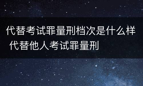 代替考试罪量刑档次是什么样 代替他人考试罪量刑