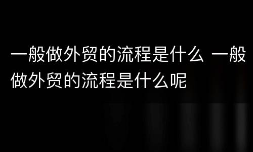 一般做外贸的流程是什么 一般做外贸的流程是什么呢