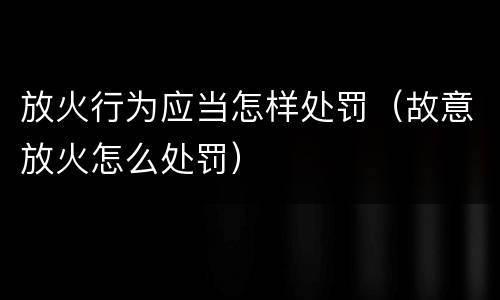 放火行为应当怎样处罚（故意放火怎么处罚）
