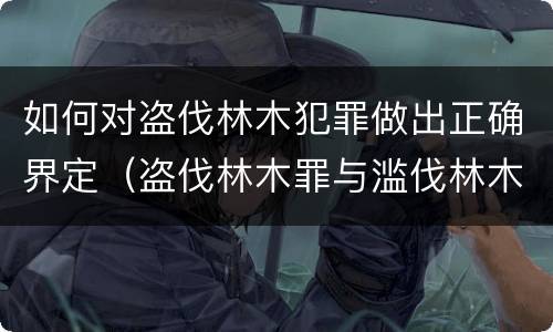 如何对盗伐林木犯罪做出正确界定（盗伐林木罪与滥伐林木罪的关键区别是）