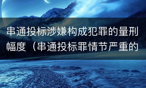 串通投标涉嫌构成犯罪的量刑幅度（串通投标罪情节严重的标准）