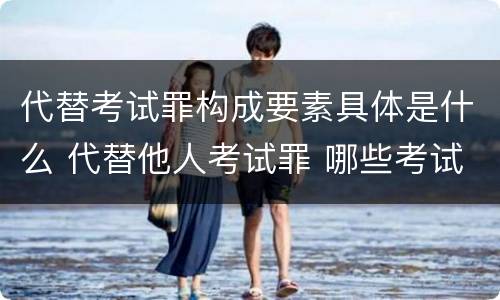 代替考试罪构成要素具体是什么 代替他人考试罪 哪些考试