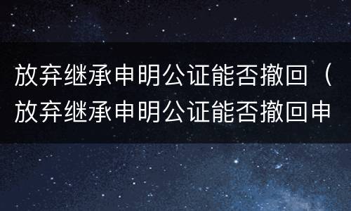 放弃继承申明公证能否撤回（放弃继承申明公证能否撤回申请）