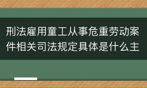 刑法雇用童工从事危重劳动案件相关司法规定具体是什么主要内容