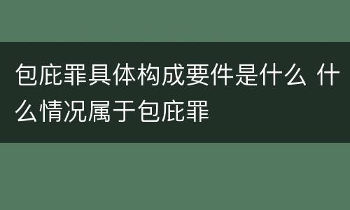 包庇罪具体构成要件是什么 什么情况属于包庇罪