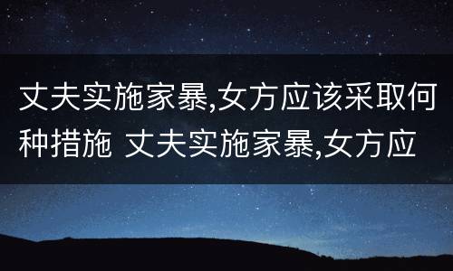 丈夫实施家暴,女方应该采取何种措施 丈夫实施家暴,女方应该采取何种措施呢