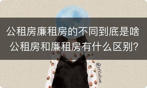 公租房廉租房的不同到底是啥 公租房和廉租房有什么区别?用户可以住一辈子吗?
