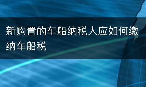 新购置的车船纳税人应如何缴纳车船税