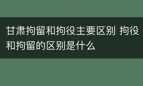 甘肃拘留和拘役主要区别 拘役和拘留的区别是什么