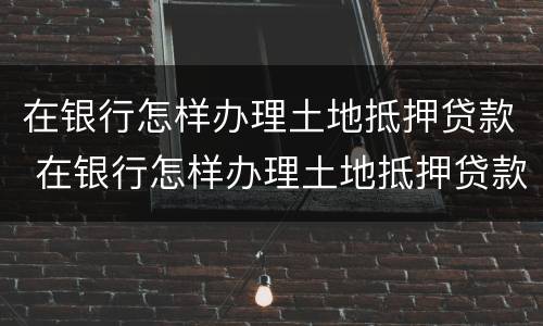 在银行怎样办理土地抵押贷款 在银行怎样办理土地抵押贷款手续