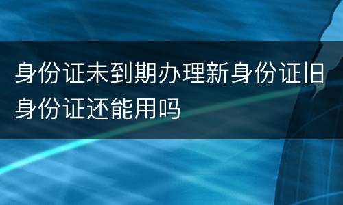 身份证未到期办理新身份证旧身份证还能用吗