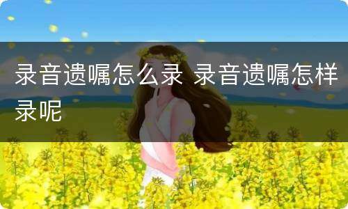 录音遗嘱怎么录 录音遗嘱怎样录呢