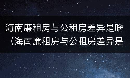海南廉租房与公租房差异是啥（海南廉租房与公租房差异是啥意思）