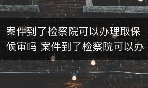 案件到了检察院可以办理取保候审吗 案件到了检察院可以办理取保候审吗要多久