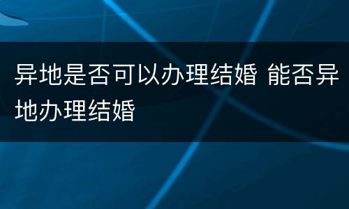 异地是否可以办理结婚 能否异地办理结婚