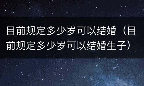 目前规定多少岁可以结婚（目前规定多少岁可以结婚生子）