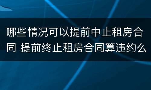 哪些情况可以提前中止租房合同 提前终止租房合同算违约么